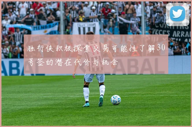 独行侠积极探索交易可能性了解30号签的潜在代价与机会