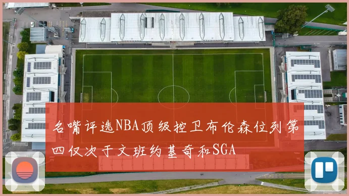 名嘴评选NBA顶级控卫布伦森位列第四仅次于文班约基奇和SGA