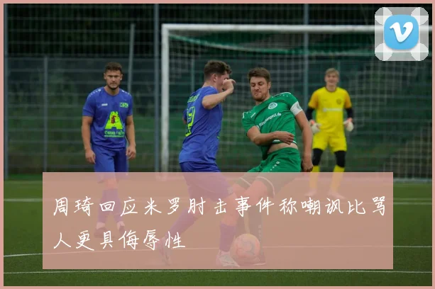 周琦回应米罗肘击事件称嘲讽比骂人更具侮辱性