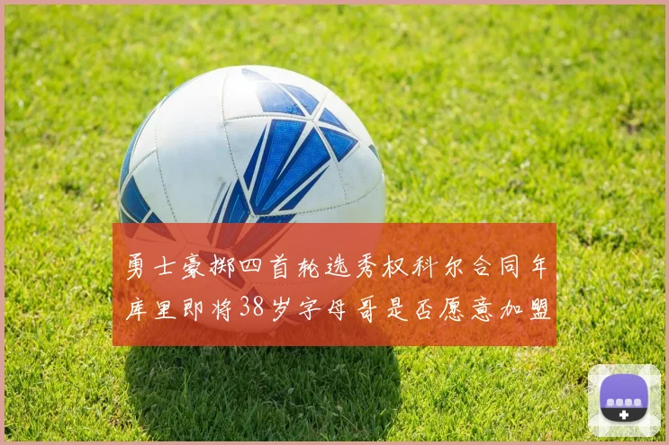 勇士豪掷四首轮选秀权科尔合同年库里即将38岁字母哥是否愿意加盟勇士