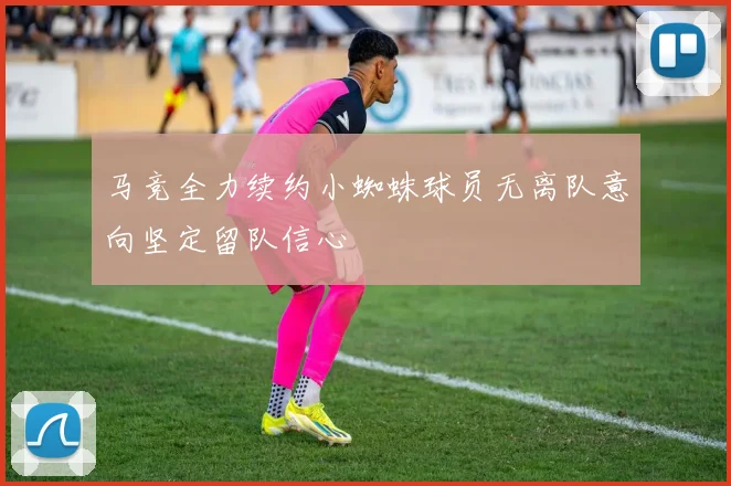 马竞全力续约小蜘蛛球员无离队意向坚定留队信心