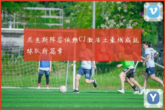 尼克斯阵容依赖CJ激活土豪线成就球队新篇章