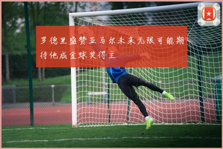 罗德里盛赞亚马尔未来无限可能期待他成金球奖得主