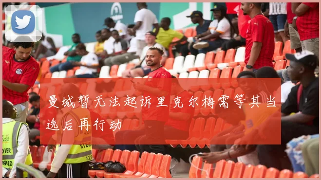 曼城暂无法起诉里克尔梅需等其当选后再行动