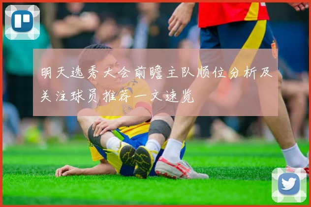 明天选秀大会前瞻主队顺位分析及关注球员推荐一文速览