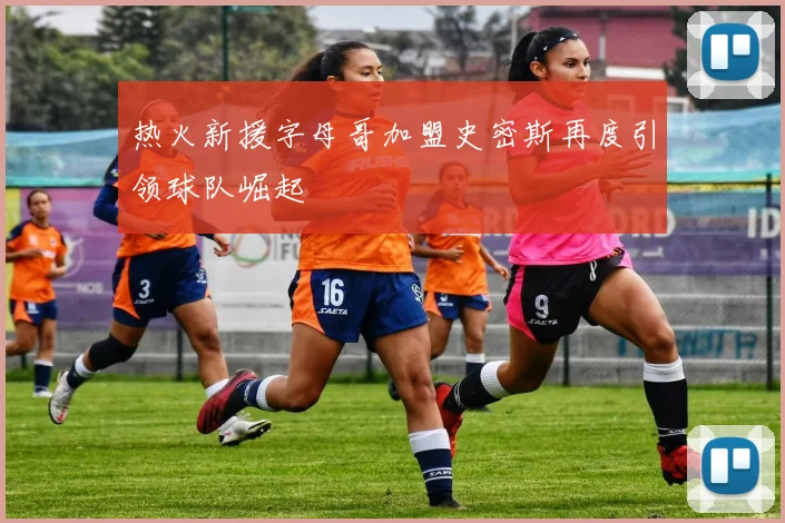 热火新援字母哥加盟史密斯再度引领球队崛起