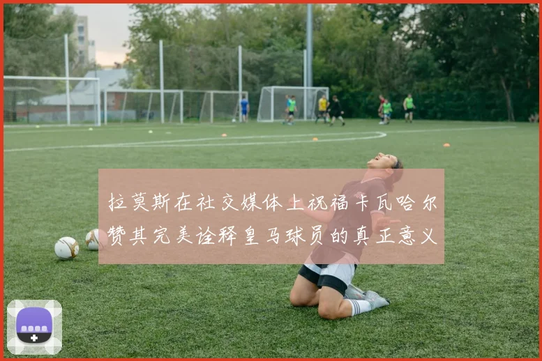 拉莫斯在社交媒体上祝福卡瓦哈尔赞其完美诠释皇马球员的真正意义