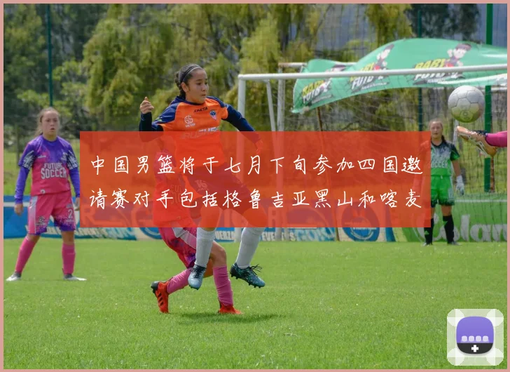中国男篮将于七月下旬参加四国邀请赛对手包括格鲁吉亚黑山和喀麦隆