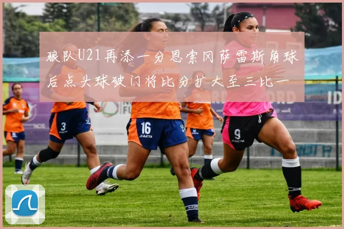 狼队U21再添一分恩索冈萨雷斯角球后点头球破门将比分扩大至三比一