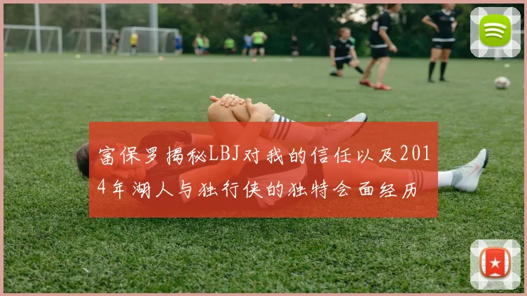 富保罗揭秘LBJ对我的信任以及2014年湖人与独行侠的独特会面经历