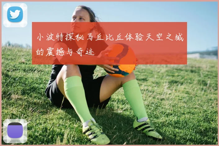 小波特探秘马丘比丘体验天空之城的震撼与奇迹