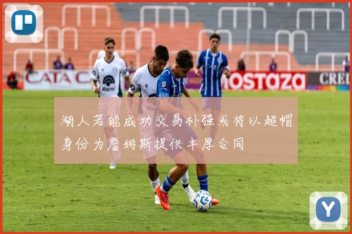 湖人若能成功交易补强或将以超帽身份为詹姆斯提供丰厚合同