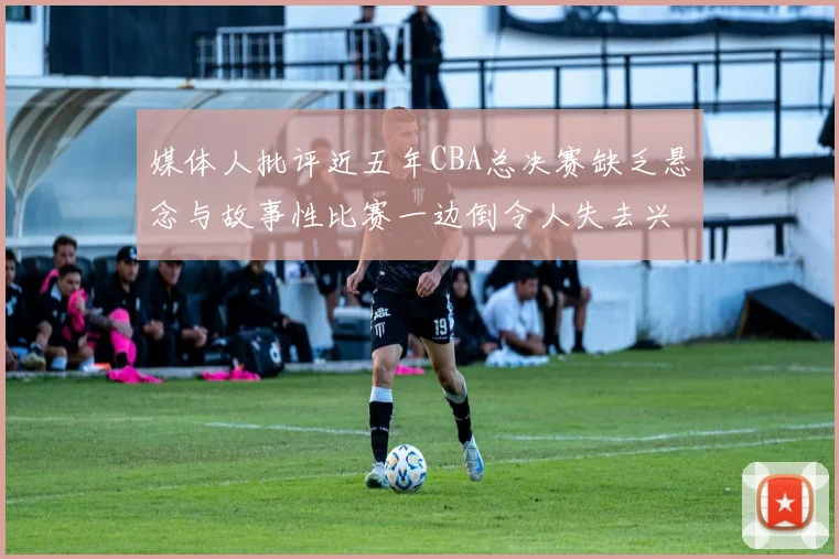 媒体人批评近五年CBA总决赛缺乏悬念与故事性比赛一边倒令人失去兴趣