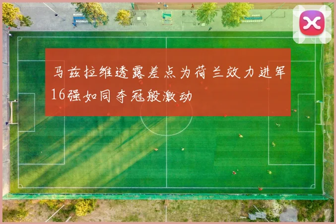 马兹拉维透露差点为荷兰效力进军16强如同夺冠般激动