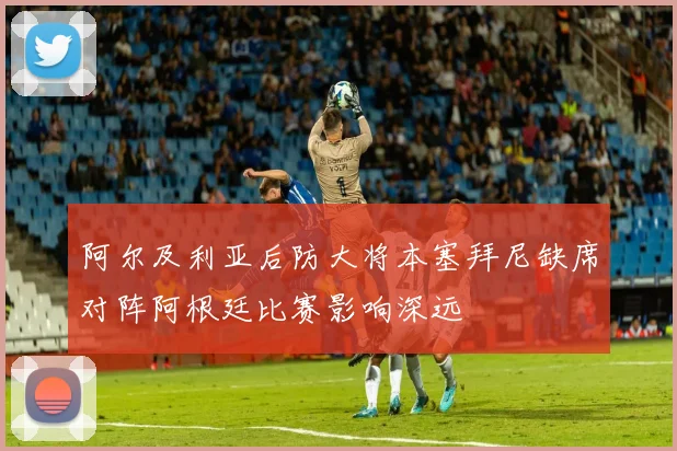 阿尔及利亚后防大将本塞拜尼缺席对阵阿根廷比赛影响深远