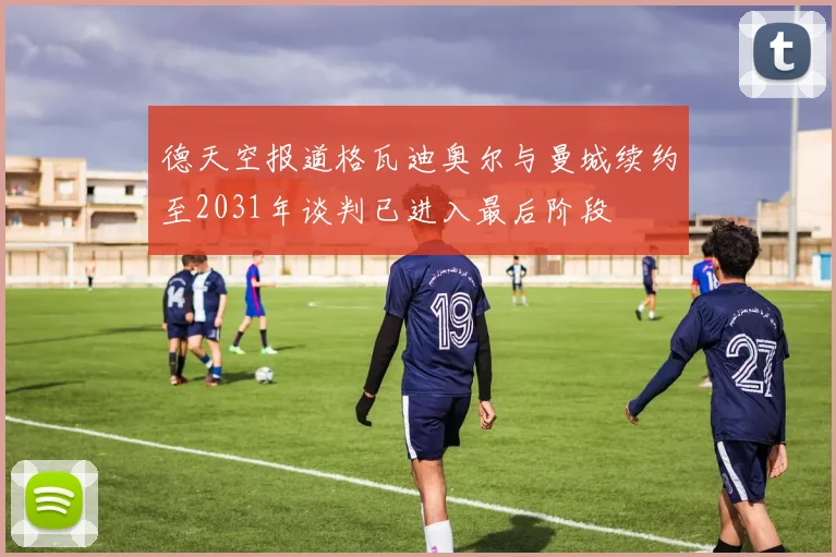 德天空报道格瓦迪奥尔与曼城续约至2031年谈判已进入最后阶段