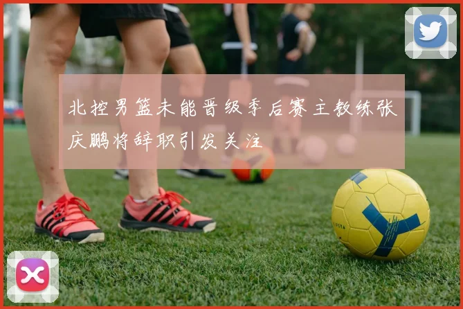 北控男篮未能晋级季后赛主教练张庆鹏将辞职引发关注