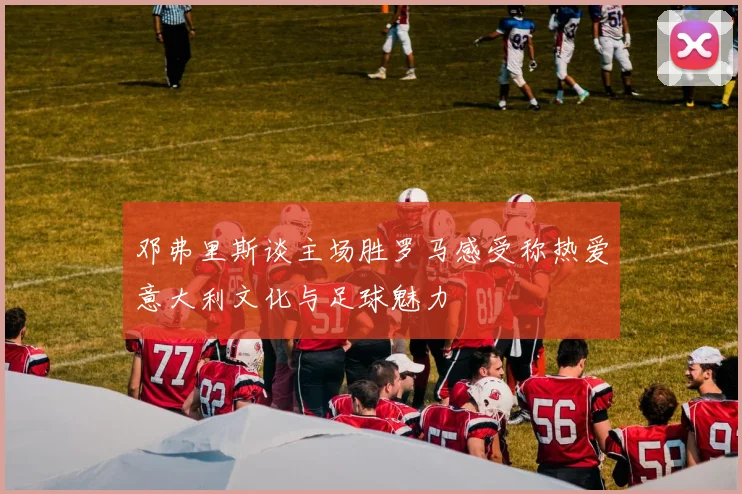 邓弗里斯谈主场胜罗马感受称热爱意大利文化与足球魅力