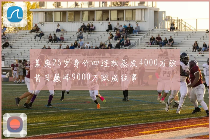 莱奥26岁身价四连跌蒸发4000万欧昔日巅峰9000万欧成往事
