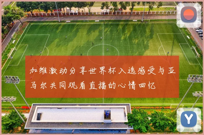 加维激动分享世界杯入选感受与亚马尔共同观看直播的心情回忆