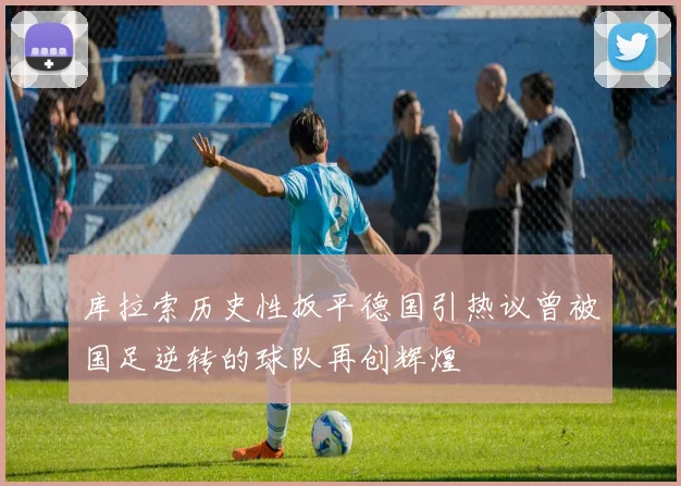 库拉索历史性扳平德国引热议曾被国足逆转的球队再创辉煌