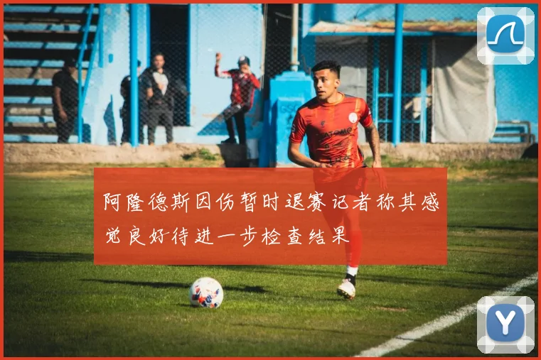 阿隆德斯因伤暂时退赛记者称其感觉良好待进一步检查结果