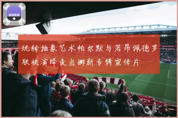 玩转抽象艺术帕尔默与若昂佩德罗联袂演绎麦当娜新专辑宣传片