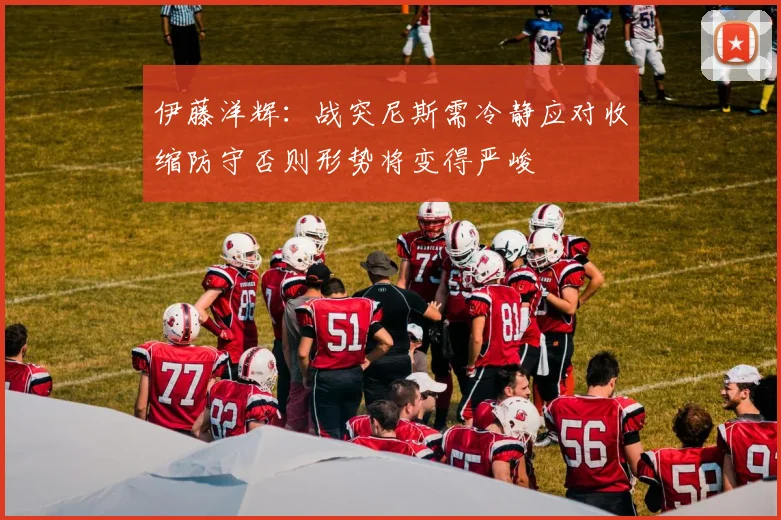 伊藤洋辉：战突尼斯需冷静应对收缩防守否则形势将变得严峻